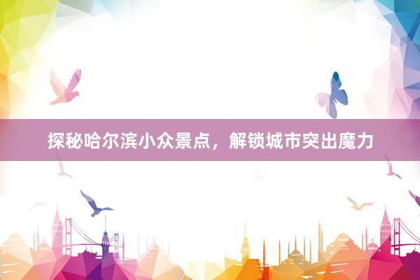 探秘哈尔滨小众景点，解锁城市突出魔力